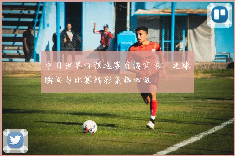 中日世界杯预选赛直播实录：进球瞬间与比赛精彩集锦回放