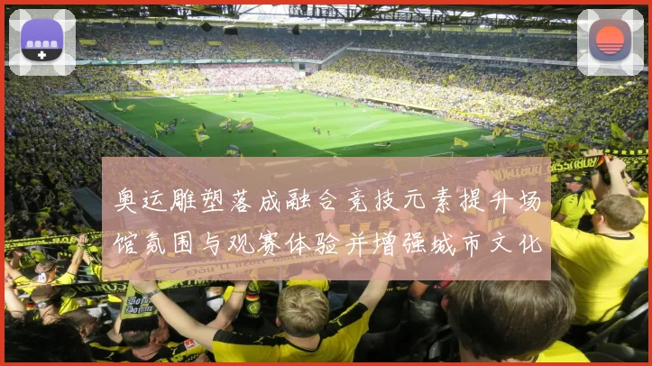 奥运雕塑落成融合竞技元素提升场馆氛围与观赛体验并增强城市文化影响力