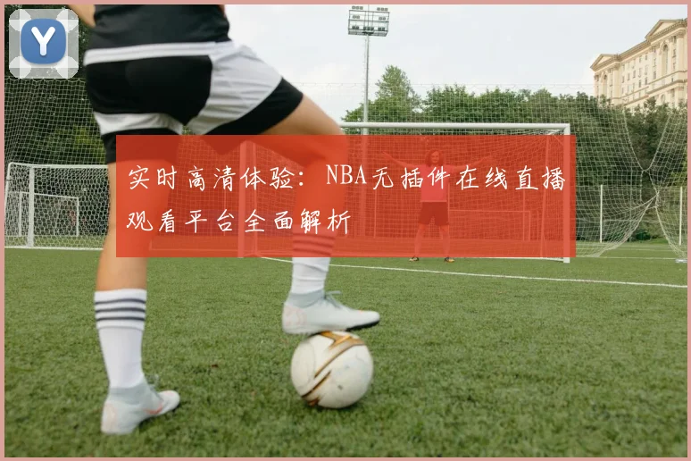 实时高清体验：NBA无插件在线直播观看平台全面解析