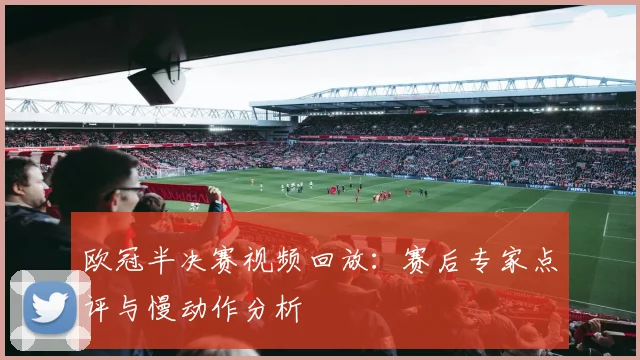 欧冠半决赛视频回放：赛后专家点评与慢动作分析