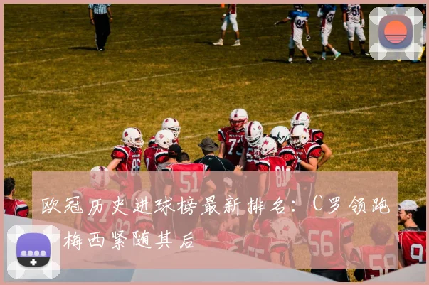 欧冠历史进球榜最新排名：C罗领跑，梅西紧随其后