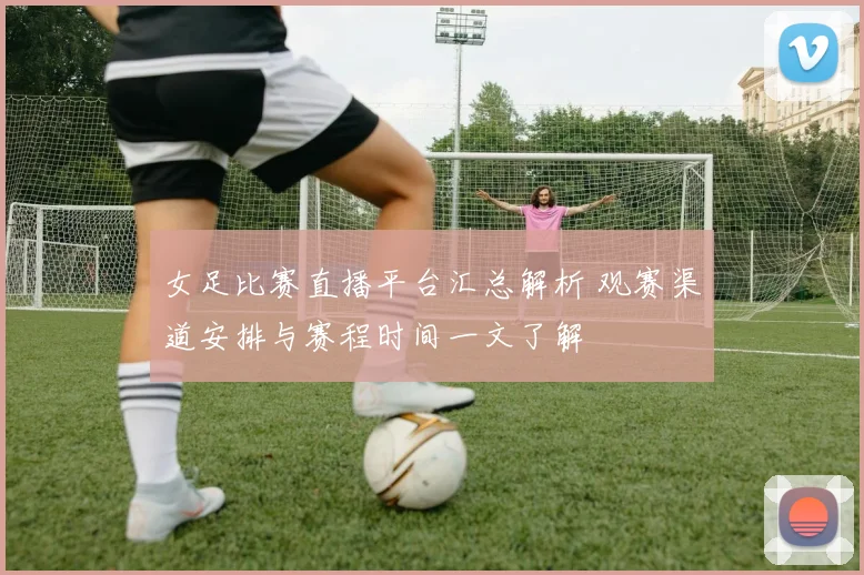 女足比赛直播平台汇总解析 观赛渠道安排与赛程时间一文了解